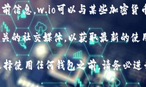 w.io不是一个特定的加密钱包地址，而是一个可能用于不同目的的域名或平台名称。根据当前信息，w.io可以与某些加密货币相关的服务或钱包平台连接，但具体的用途、功能和安全性可能因平台的不同而有所变化。

如果你在提到“w.io”时，指的是某个特定的钱包或服务，建议你查看他们的官方网站或者相关的社交媒体，以获取最新的使用信息和反馈。

对于任何加密货币钱包或相关服务，重要的是确保你选择的服务是经过验证和安全的。在选择使用任何钱包之前，请务必进行适当的研究，以了解其声誉、用户反馈和安全措施。