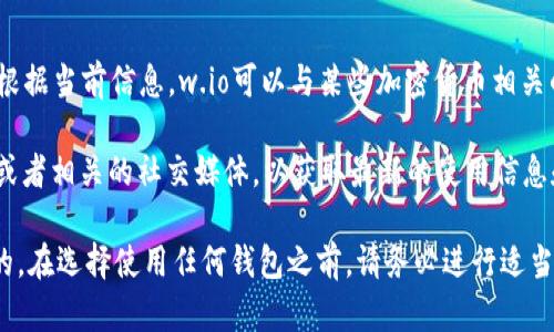 w.io不是一个特定的加密钱包地址，而是一个可能用于不同目的的域名或平台名称。根据当前信息，w.io可以与某些加密货币相关的服务或钱包平台连接，但具体的用途、功能和安全性可能因平台的不同而有所变化。

如果你在提到“w.io”时，指的是某个特定的钱包或服务，建议你查看他们的官方网站或者相关的社交媒体，以获取最新的使用信息和反馈。

对于任何加密货币钱包或相关服务，重要的是确保你选择的服务是经过验证和安全的。在选择使用任何钱包之前，请务必进行适当的研究，以了解其声誉、用户反馈和安全措施。